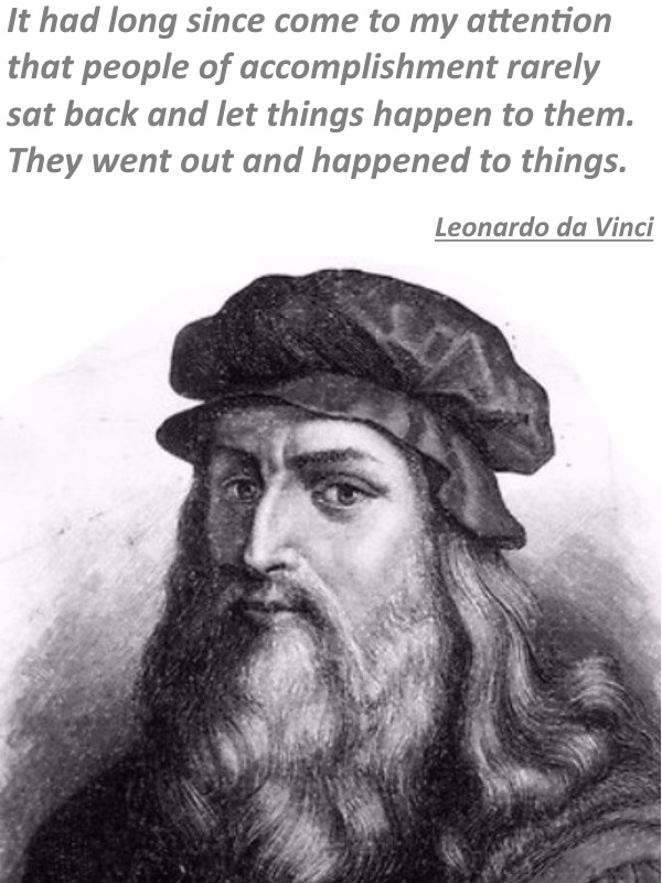 It had long since come to my attentio that people of accomplishment rarely sat back and let things happen to them. They went out and happened to things. - Leonardo da Vinci.